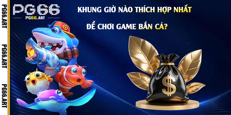Khung Giờ Nào Thích Hợp Nhất Để Chơi Game Bắn Cá?